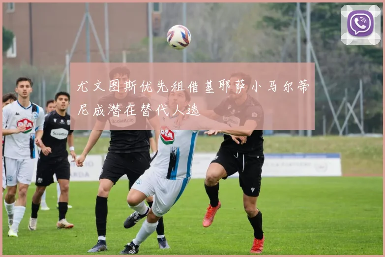 尤文图斯优先租借基耶萨小马尔蒂尼成潜在替代人选