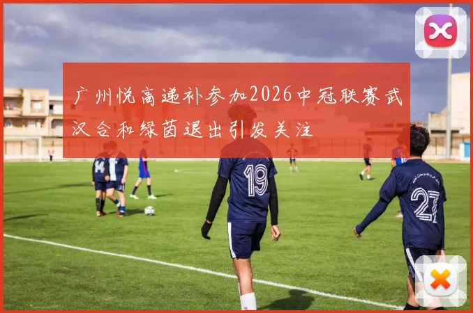 广州悦高递补参加2026中冠联赛武汉合和绿茵退出引发关注