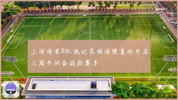 上海海港B队抵达昆明海埂基地开启三周冬训备战新赛季