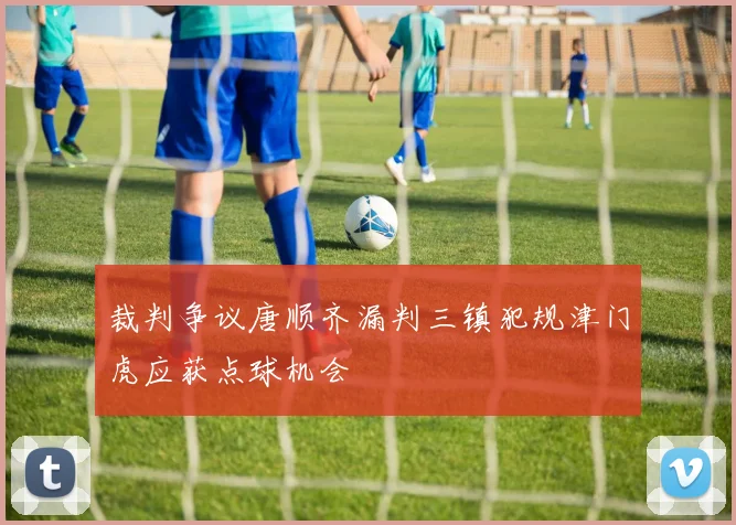 裁判争议唐顺齐漏判三镇犯规津门虎应获点球机会