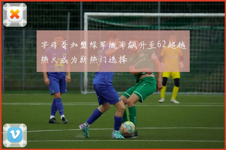 字母哥加盟绿军概率飙升至62超越热火成为新热门选择