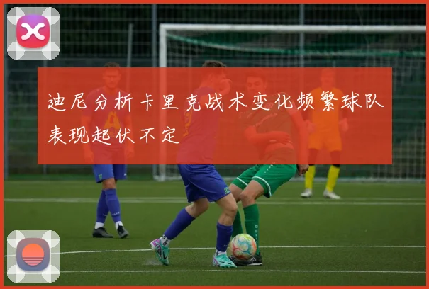 迪尼分析卡里克战术变化频繁球队表现起伏不定