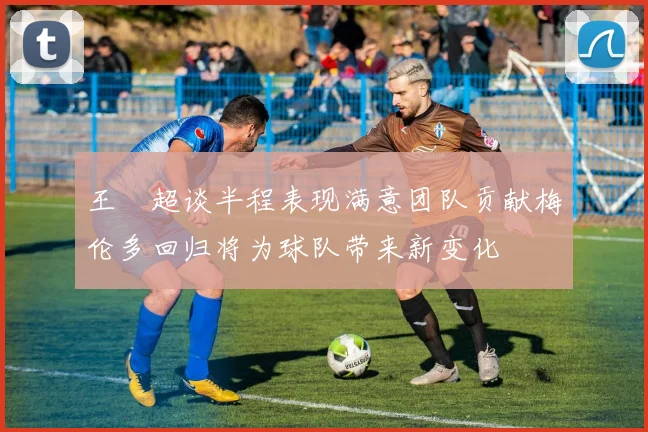 王燊超谈半程表现满意团队贡献梅伦多回归将为球队带来新变化