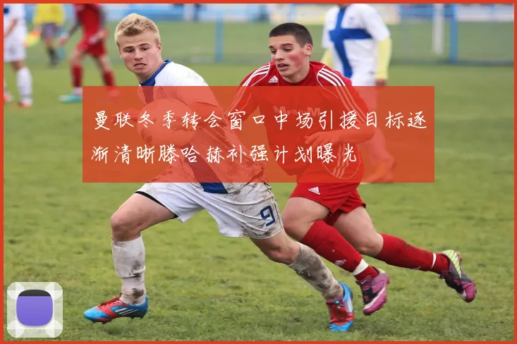 曼联冬季转会窗口中场引援目标逐渐清晰滕哈赫补强计划曝光