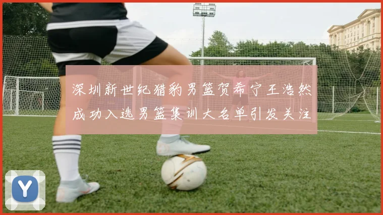 深圳新世纪猎豹男篮贺希宁王浩然成功入选男篮集训大名单引发关注
