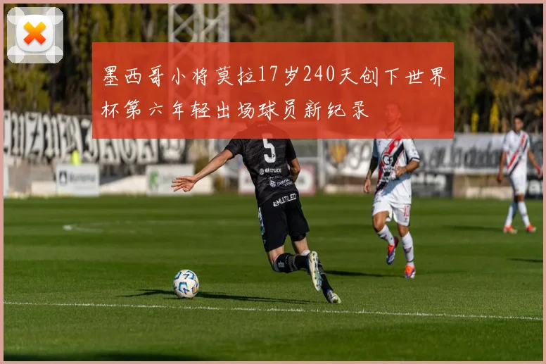 墨西哥小将莫拉17岁240天创下世界杯第六年轻出场球员新纪录