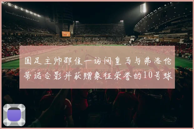 国足主帅邵佳一访问皇马与弗洛伦蒂诺合影并获赠象征荣誉的10号球衣