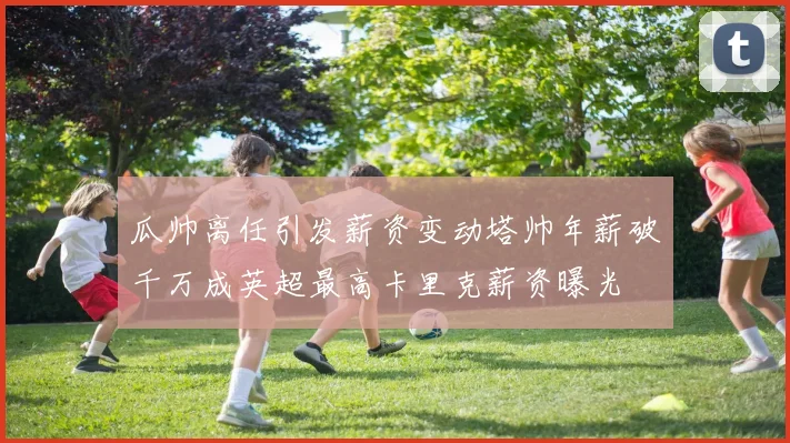 瓜帅离任引发薪资变动塔帅年薪破千万成英超最高卡里克薪资曝光