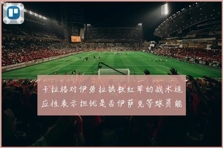卡拉格对伊劳拉执教红军的战术适应性表示担忧是否伊萨克等球员能融入