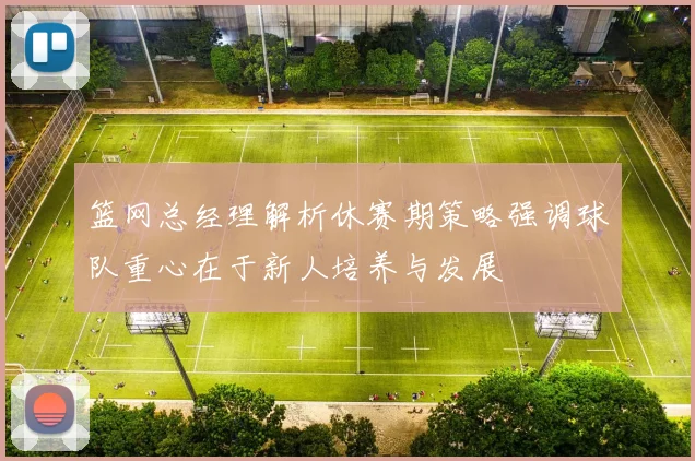 篮网总经理解析休赛期策略强调球队重心在于新人培养与发展
