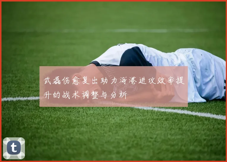 武磊伤愈复出助力海港进攻效率提升的战术调整与分析