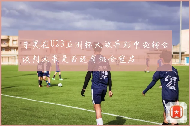 李昊在U23亚洲杯大放异彩申花转会谈判未果是否还有机会重启