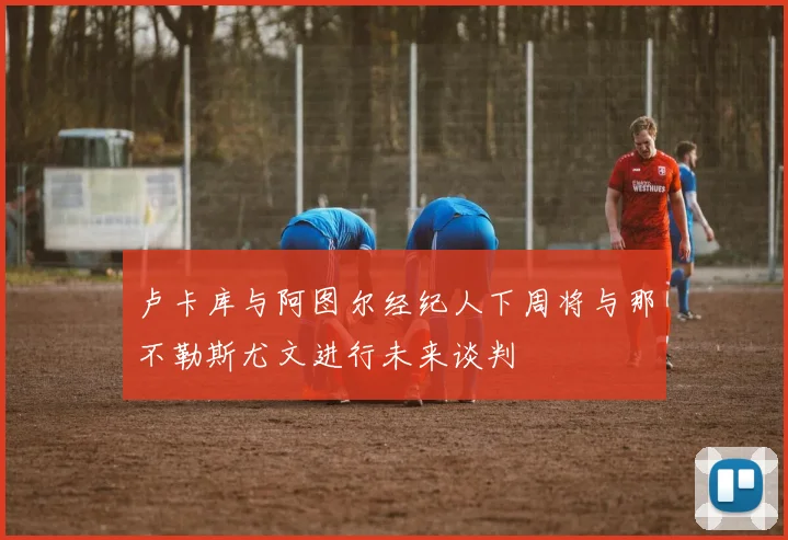 卢卡库与阿图尔经纪人下周将与那不勒斯尤文进行未来谈判