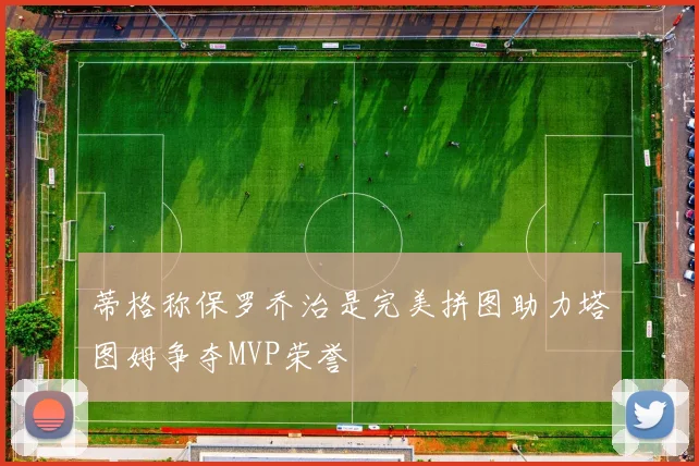 蒂格称保罗乔治是完美拼图助力塔图姆争夺MVP荣誉