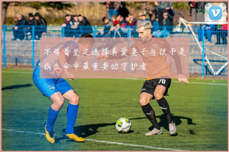 字母哥坚定选择真爱妻子与孩子是我生命中最重要的守护者