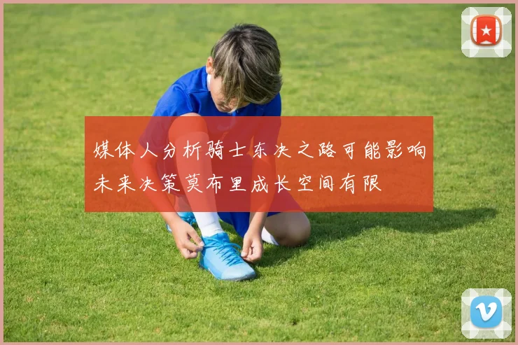 媒体人分析骑士东决之路可能影响未来决策莫布里成长空间有限